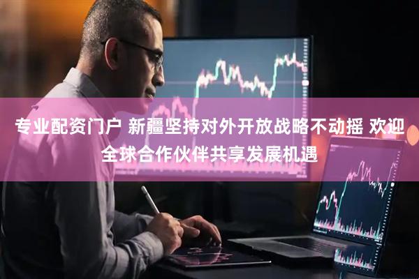 专业配资门户 新疆坚持对外开放战略不动摇 欢迎全球合作伙伴共享发展机遇