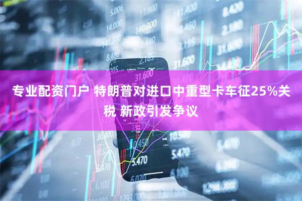 专业配资门户 特朗普对进口中重型卡车征25%关税 新政引发争议