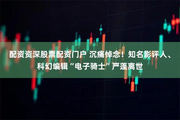 配资资深股票配资门户 沉痛悼念！知名影评人、科幻编辑“电子骑士”严蓬离世
