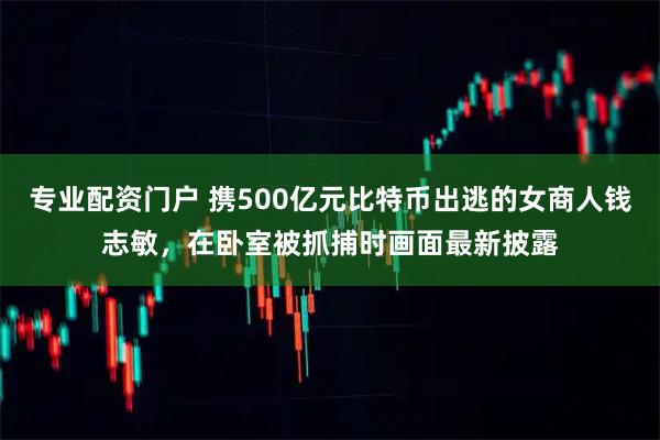 专业配资门户 携500亿元比特币出逃的女商人钱志敏，在卧室被抓捕时画面最新披露