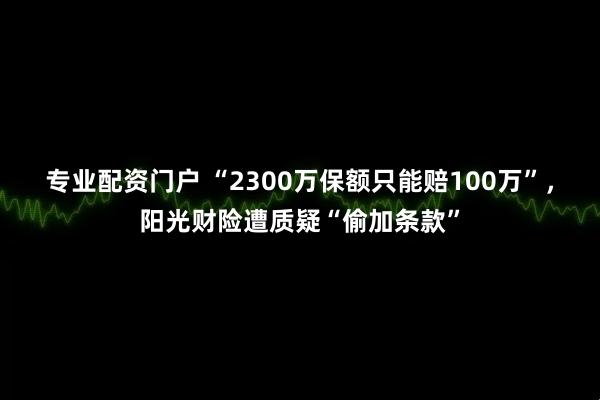 专业配资门户 “2300万保额只能赔100万”，阳光财险遭质疑“偷加条款”