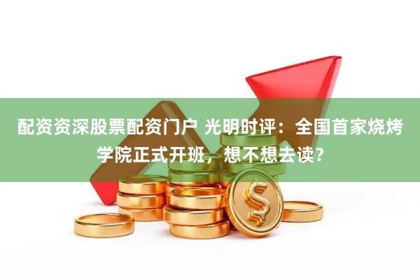 配资资深股票配资门户 光明时评：全国首家烧烤学院正式开班，想不想去读？