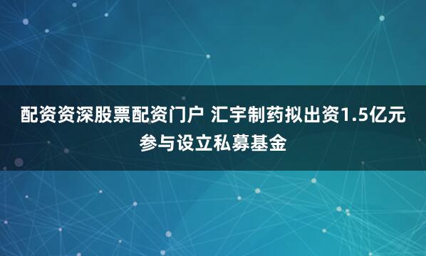 配资资深股票配资门户 汇宇制药拟出资1.5亿元参与设立私募基金