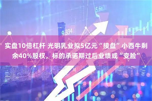实盘10倍杠杆 光明乳业拟5亿元“接盘”小西牛剩余40%股权，标的承诺期过后业绩或“变脸”
