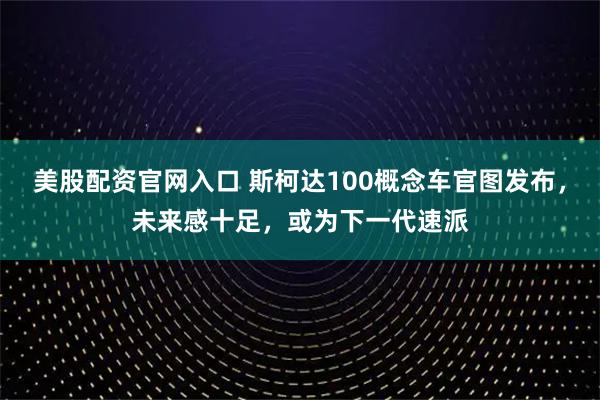 美股配资官网入口 斯柯达100概念车官图发布，未来感十足，或为下一代速派