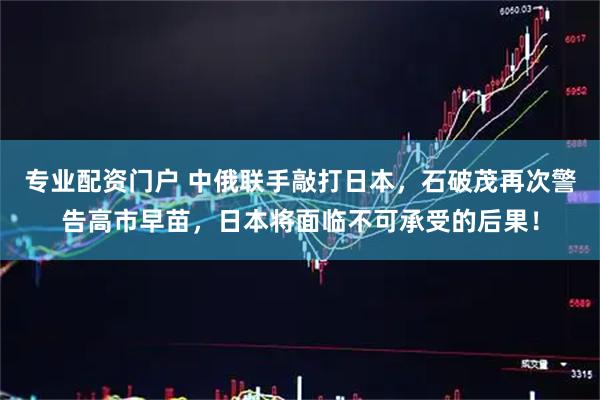 专业配资门户 中俄联手敲打日本，石破茂再次警告高市早苗，日本将面临不可承受的后果！