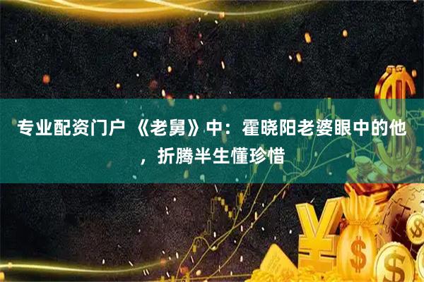 专业配资门户 《老舅》中：霍晓阳老婆眼中的他，折腾半生懂珍惜