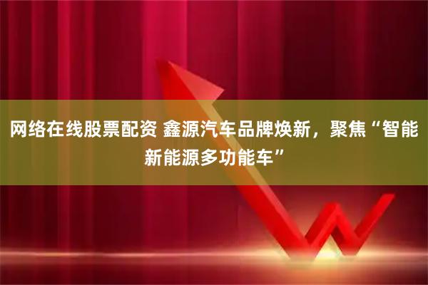 网络在线股票配资 鑫源汽车品牌焕新，聚焦“智能新能源多功能车”