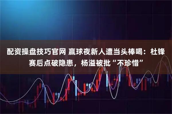 配资操盘技巧官网 赢球夜新人遭当头棒喝：杜锋赛后点破隐患，杨溢被批“不珍惜”