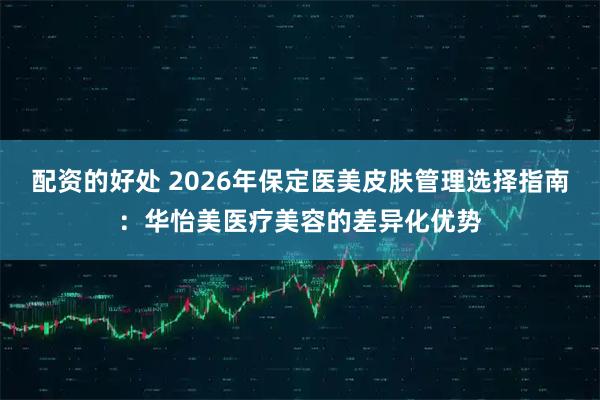 配资的好处 2026年保定医美皮肤管理选择指南：华怡美医疗美容的差异化优势