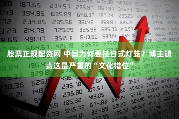 股票正规配资网 中国为何要挂日式灯笼？博主谴责这是严重的“文化错位”