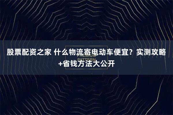 股票配资之家 什么物流寄电动车便宜？实测攻略+省钱方法大公开