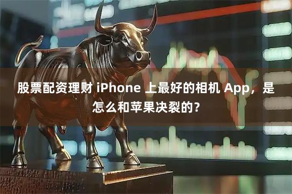 股票配资理财 iPhone 上最好的相机 App，是怎么和苹果决裂的？