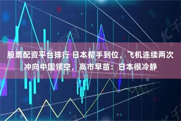 股票配资平台排行 日本帮手到位，飞机连续两次冲向中国领空，高市早苗：日本很冷静