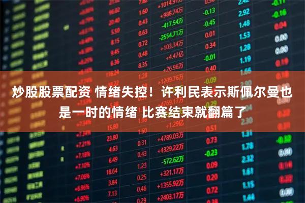 炒股股票配资 情绪失控！许利民表示斯佩尔曼也是一时的情绪 比赛结束就翻篇了