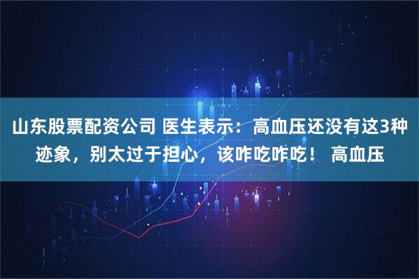 山东股票配资公司 医生表示：高血压还没有这3种迹象，别太过于担心，该咋吃咋吃！ 高血压