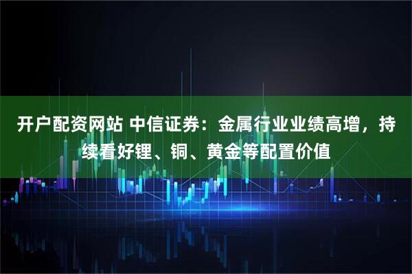 开户配资网站 中信证券：金属行业业绩高增，持续看好锂、铜、黄金等配置价值