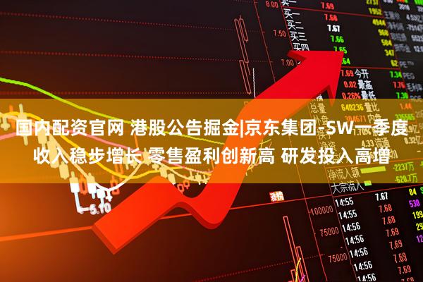 国内配资官网 港股公告掘金|京东集团-SW一季度收入稳步增长 零售盈利创新高 研发投入高增