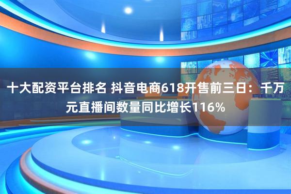 十大配资平台排名 抖音电商618开售前三日：千万元直播间数量同比增长116%