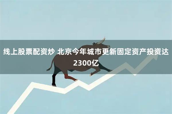 线上股票配资炒 北京今年城市更新固定资产投资达2300亿